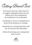Your board comes pre-oiled however, we suggest oiling again before first use. Mineral oil or any cutting board oil/conditioner is recommended. Periodically re-oil your cutting board to keep it from drying out or warping. Handwash your cutting board after each use, do not put in the dishwasher. Refrain from letting your cutting board soak in water.